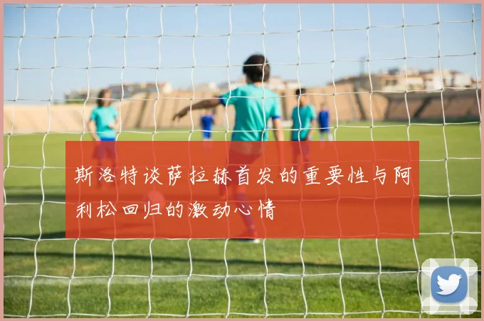 斯洛特谈萨拉赫首发的重要性与阿利松回归的激动心情