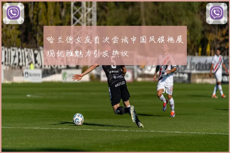 哈兰德女友首次尝试中国风旗袍展现优雅魅力引发热议