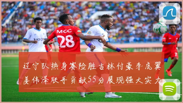 辽宁队热身赛险胜吉林付豪李虎翼姜伟泽联手贡献55分展现强大实力