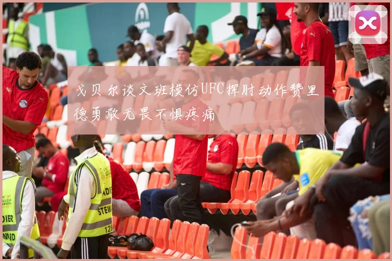 戈贝尔谈文班模仿UFC挥肘动作赞里德勇敢无畏不惧疼痛