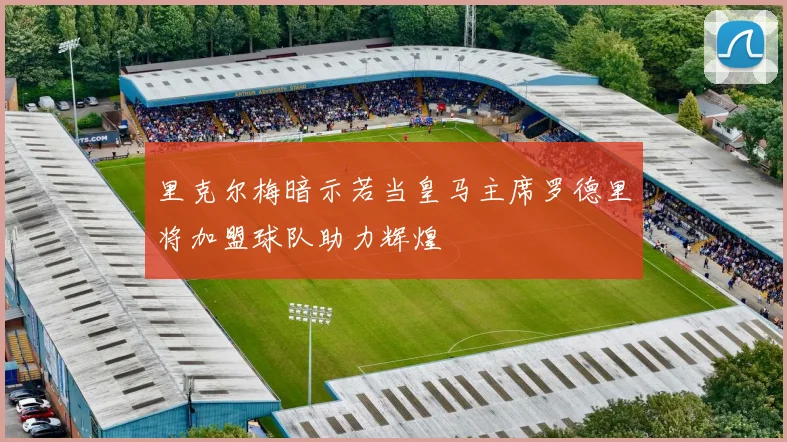 里克尔梅暗示若当皇马主席罗德里将加盟球队助力辉煌