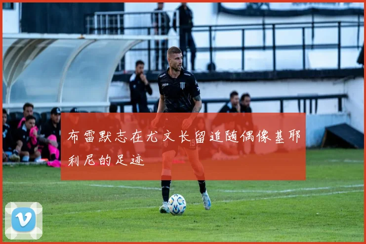 布雷默志在尤文长留追随偶像基耶利尼的足迹