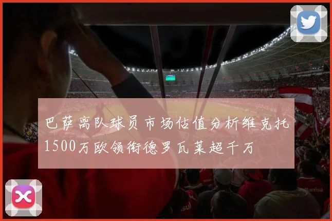 巴萨离队球员市场估值分析维克托1500万欧领衔德罗瓦莱超千万