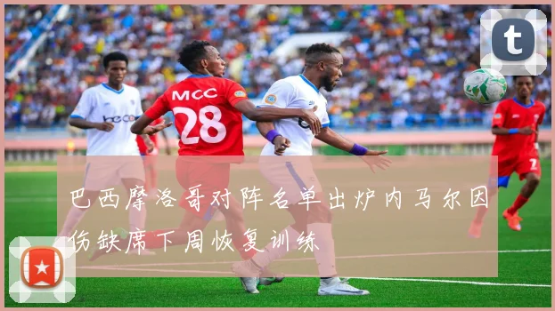 巴西摩洛哥对阵名单出炉内马尔因伤缺席下周恢复训练