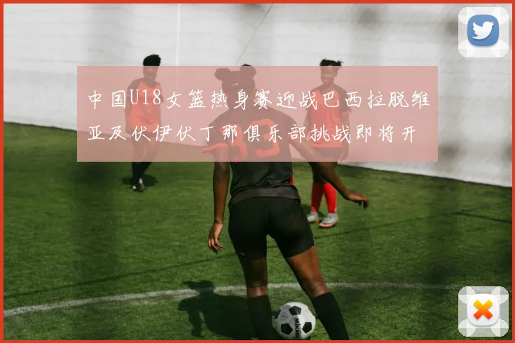 中国U18女篮热身赛迎战巴西拉脱维亚及伏伊伏丁那俱乐部挑战即将开启