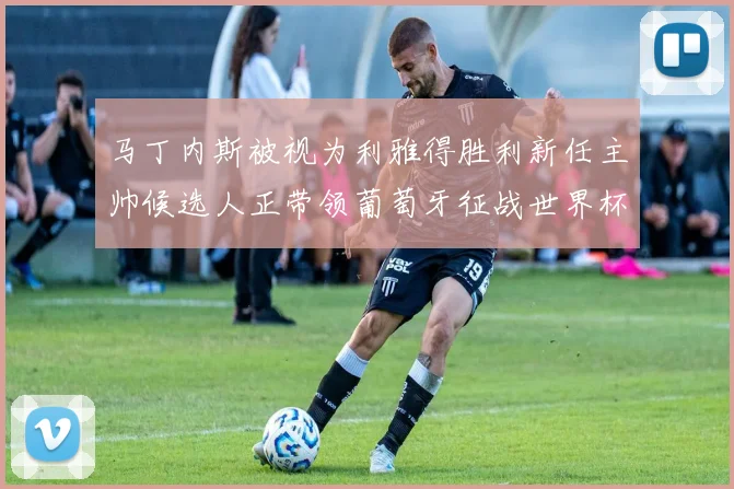 马丁内斯被视为利雅得胜利新任主帅候选人正带领葡萄牙征战世界杯