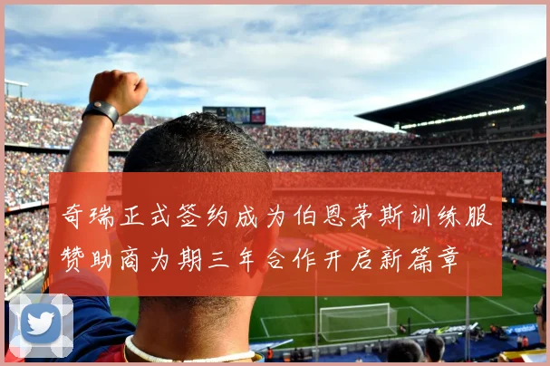 奇瑞正式签约成为伯恩茅斯训练服赞助商为期三年合作开启新篇章