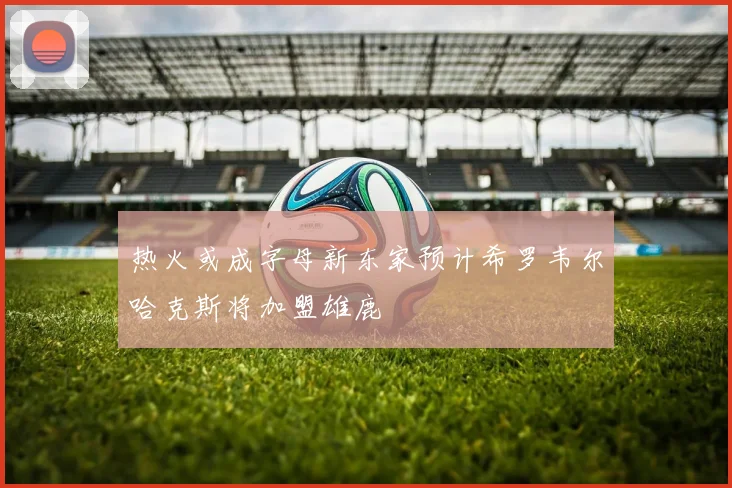 热火或成字母新东家预计希罗韦尔哈克斯将加盟雄鹿