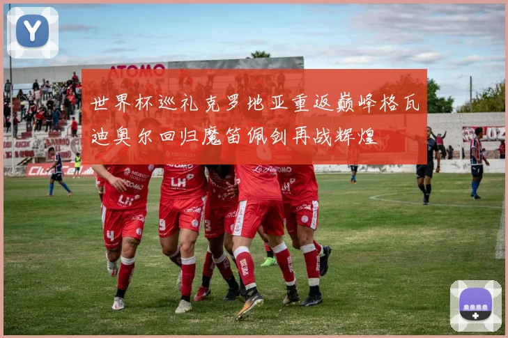世界杯巡礼克罗地亚重返巅峰格瓦迪奥尔回归魔笛佩剑再战辉煌