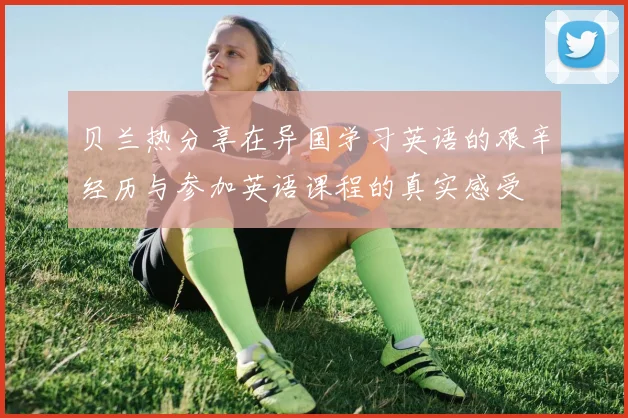 贝兰热分享在异国学习英语的艰辛经历与参加英语课程的真实感受
