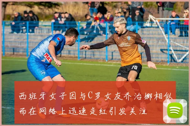 西班牙女子因与C罗女友乔治娜相似而在网络上迅速走红引发关注