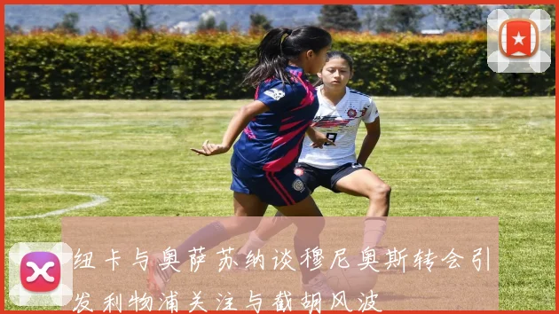 纽卡与奥萨苏纳谈穆尼奥斯转会引发利物浦关注与截胡风波