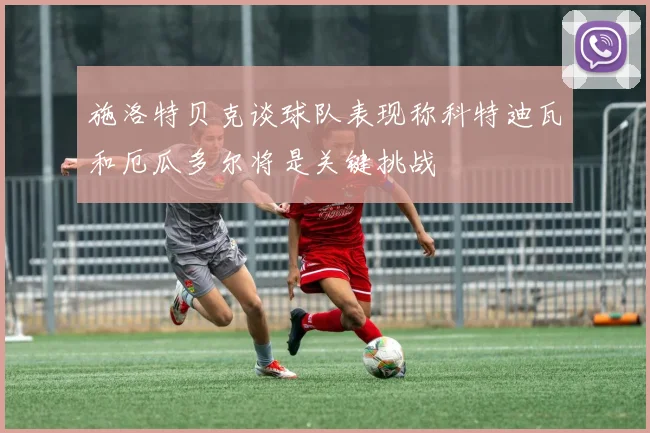 施洛特贝克谈球队表现称科特迪瓦和厄瓜多尔将是关键挑战