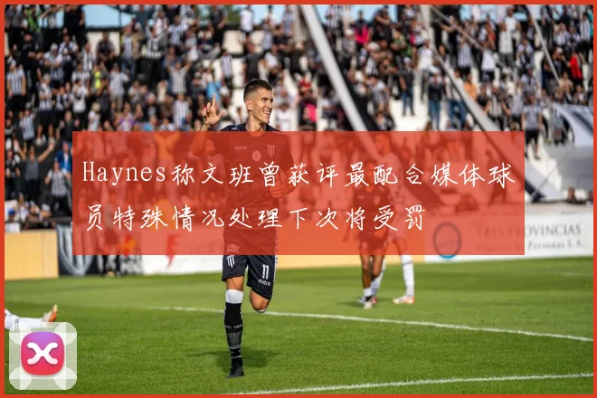 Haynes称文班曾获评最配合媒体球员特殊情况处理下次将受罚