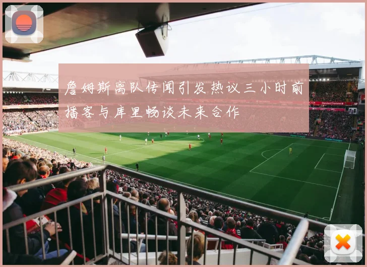 詹姆斯离队传闻引发热议三小时前播客与库里畅谈未来合作