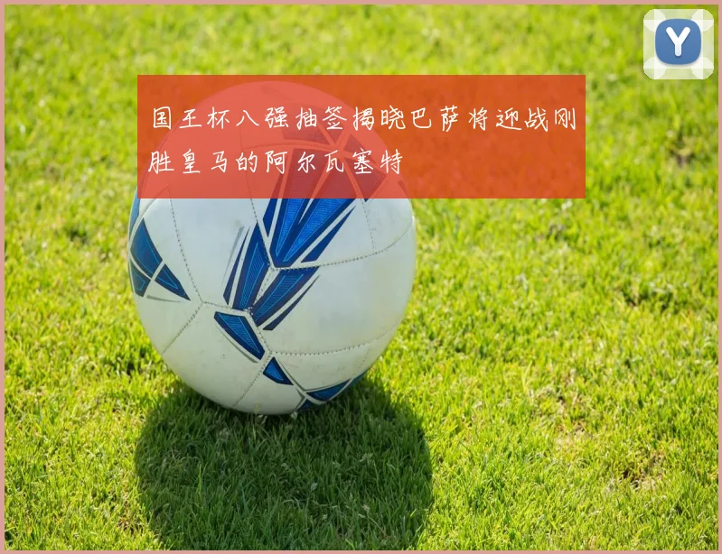 国王杯八强抽签揭晓巴萨将迎战刚胜皇马的阿尔瓦塞特
