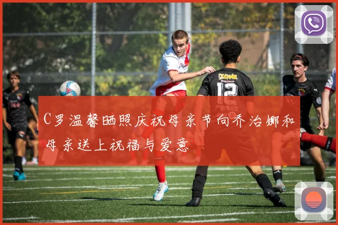 C罗温馨晒照庆祝母亲节向乔治娜和母亲送上祝福与爱意