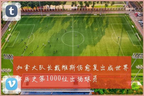 加拿大队长戴维斯伤愈复出成世界杯历史第1000位出场球员