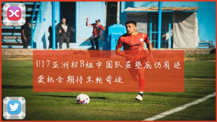 U17亚洲杯B组中国队虽垫底仍有逆袭机会期待末轮奇迹