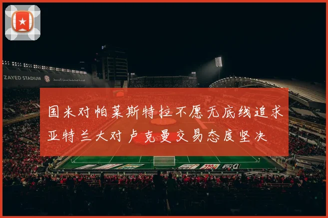 国米对帕莱斯特拉不愿无底线追求亚特兰大对卢克曼交易态度坚决