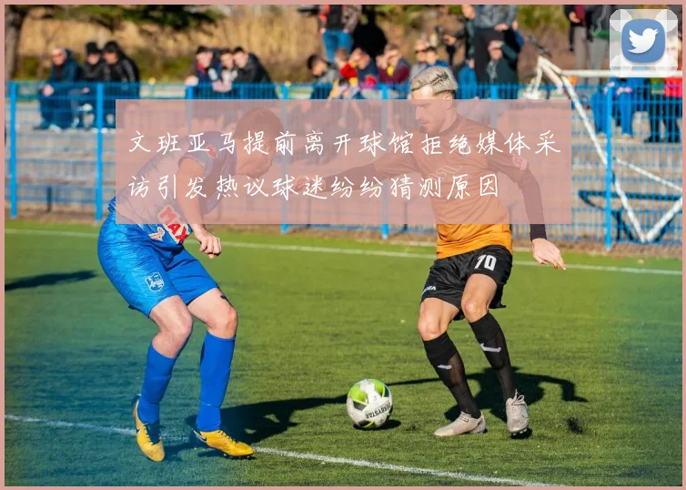 文班亚马提前离开球馆拒绝媒体采访引发热议球迷纷纷猜测原因